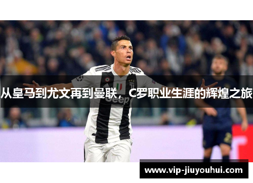 从皇马到尤文再到曼联，C罗职业生涯的辉煌之旅