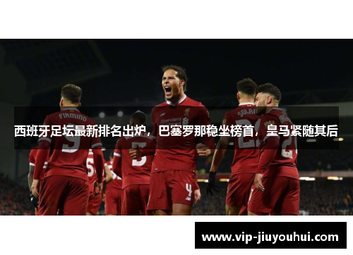 西班牙足坛最新排名出炉，巴塞罗那稳坐榜首，皇马紧随其后