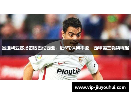 塞维利亚客场击败巴伦西亚，近6轮保持不败，西甲第三强势崛起