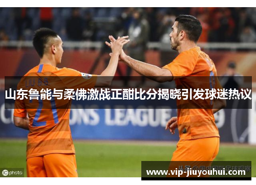 山东鲁能与柔佛激战正酣比分揭晓引发球迷热议