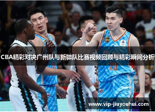 CBA精彩对决广州队与新疆队比赛视频回顾与精彩瞬间分析